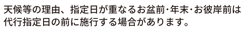 天候等の理由、指定日が重なるお盆前･年末･お彼岸前は
代行指定日の前に施行する場合があります。